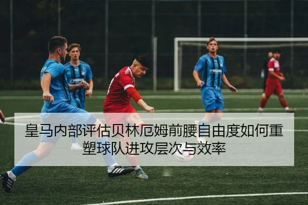 皇马内部评估贝林厄姆前腰自由度如何重塑球队进攻层次与效率