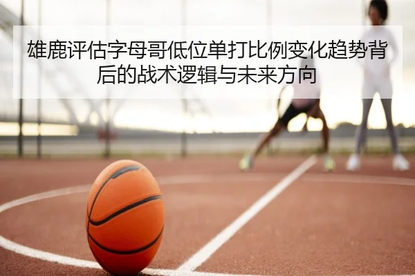 雄鹿评估字母哥低位单打比例变化趋势背后的战术逻辑与未来方向
