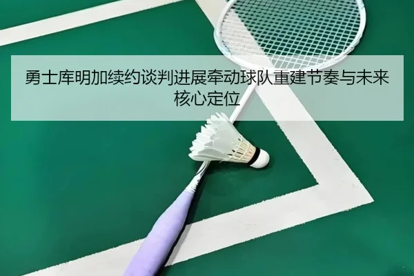 勇士库明加续约谈判进展牵动球队重建节奏与未来核心定位