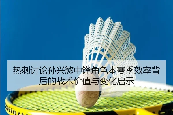 热刺讨论孙兴慜中锋角色本赛季效率背后的战术价值与变化启示