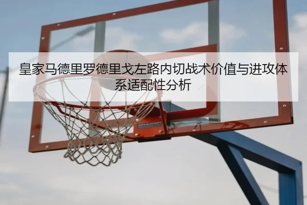皇家马德里罗德里戈左路内切战术价值与进攻体系适配性分析