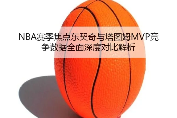 NBA赛季焦点东契奇与塔图姆MVP竞争数据全面深度对比解析