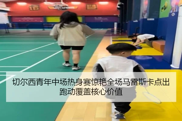切尔西青年中场热身赛惊艳全场马雷斯卡点出跑动覆盖核心价值